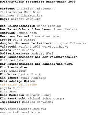 ROSENKAVALIER.Festspiele Baden-Baden 2009Dirigent Christian Thielemann,Philharmonia Chor WienMnchner PhilharmonikerRegie Herbert Wernicke Die Feldmarschallin Rene Fleming Der Baron Ochs auf Lerchenau Franz Hawlata Octavian Sophie Koch Herr von Faninal Franz Grundheber Sophie Diana Damrau Jungfer Marianne Leitmetzerin Irmgard Vilsmaier Valzacchi Wolfang Ablinger-Sperrhacke Annina Jane Henschel Polizeikommissar Andreas Hrl Der Haushofmeister bei der Feldmarschallin  Wilfried Gahmlich Der Haushofmeister bei Faninal/Ein Wirt/Ein Tierhndler Jrg Schneider Ein Notar Lynton Black Ein Snger Jonas Kaufmann Drei adelige Weisen Catherine Veillerobe Angela Rudolf Nina AmonEine Modistin Bernarda Bobro Ein Hausknecht Michael Schwendinger Impressario Manfred Schwaiger www.deccaclassics.com/dvdwww.unitelclassica.com